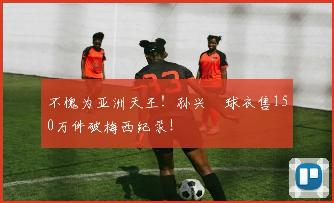 不愧为亚洲天王！孙兴慜球衣售150万件破梅西纪录！