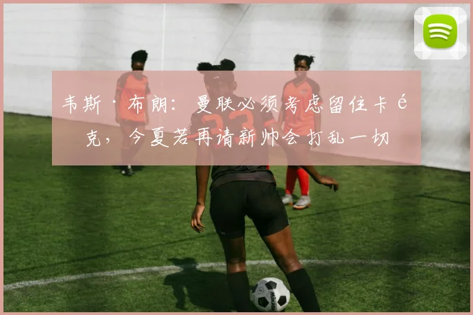 韦斯·布朗：曼联必须考虑留住卡里克，今夏若再请新帅会打乱一切