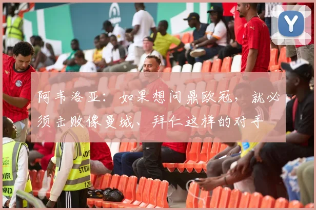 阿韦洛亚：如果想问鼎欧冠，就必须击败像曼城、拜仁这样的对手