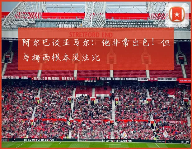 阿尔巴谈亚马尔：他非常出色！但与梅西根本没法比
